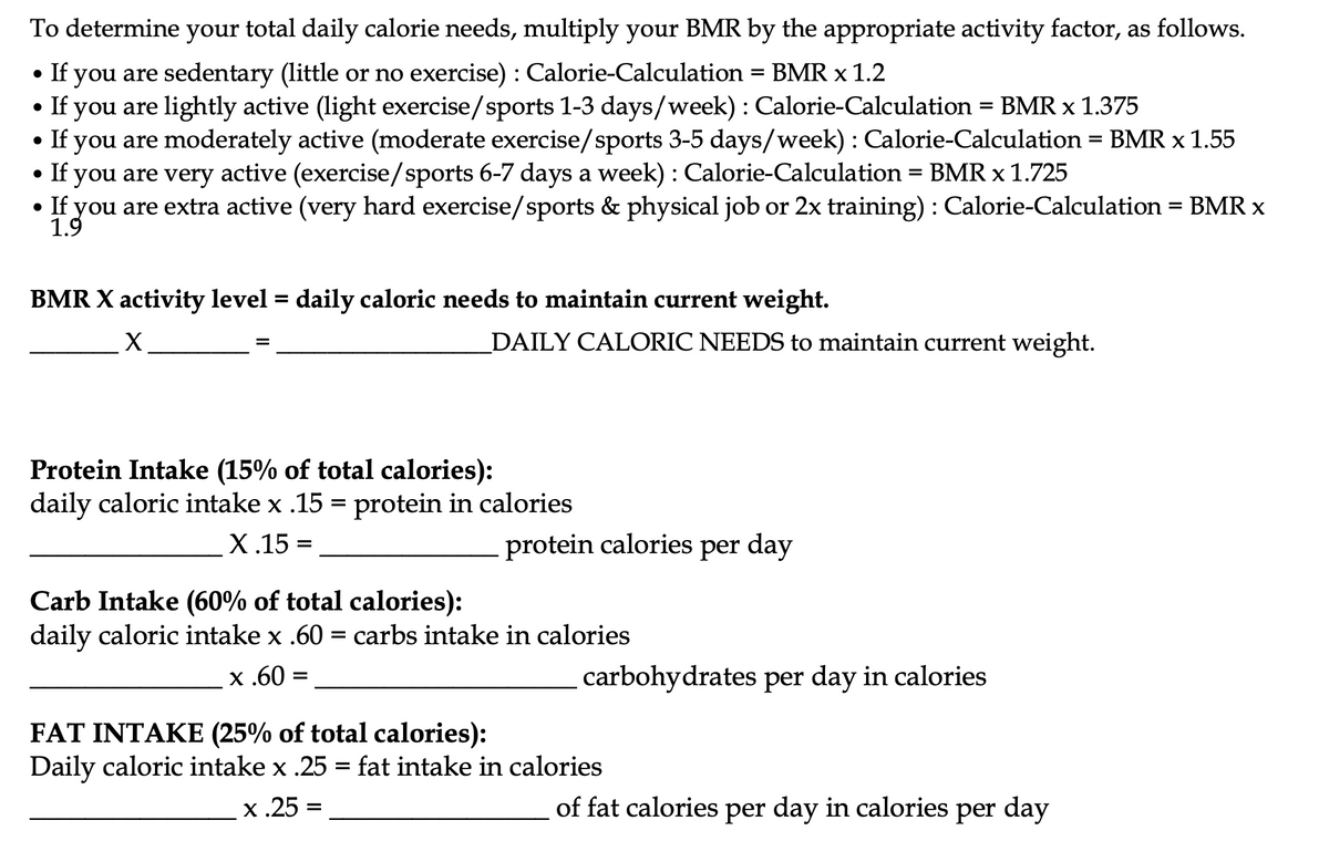 To determine your total daily calorie needs, multiply your BMR by the appropriate activity factor, as follows.
• If you are sedentary (little or no exercise) : Calorie-Calculation = BMR x 1.2
• If you are lightly active (light exercise/sports 1-3 days/week) : Calorie-Calculation = BMR x 1.375
If you are moderately active (moderate exercise/sports 3-5 days/week) : Calorie-Calculation = BMR x 1.55
• If you are very active (exercise/sports 6-7 days a week) : Calorie-Calculation = BMR x 1.725
%D
you are extra active (very hard exercise/sports & physical job or 2x training) : Calorie-Calculation = BMR x
1.9
• If
BMR X activity level = daily caloric needs to maintain current weight.
X
DAILY CALORIC NEEDS to maintain current weight.
Protein Intake (15% of total calories):
daily caloric intake x .15 = protein in calories
Х.15 -
protein calories per day
Carb Intake (60% of total calories):
daily caloric intake x .60 = carbs intake in calories
x .60 =
carbohydrates per day in calories
FAT INTAKE (25% of total calories):
Daily caloric intake x .25 = fat intake in calories
x.25 =
of fat calories per day in calories per day
