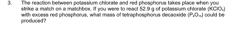 3.
The reaction between potassium chlorate and red phosphorus takes place when you
strike a match on a matchbox. If you were to react 52.9 g of potassium chlorate (KCIO,)
with excess red phosphorus, what mass of tetraphosphorus decaoxide (P.O10) could be
produced?

