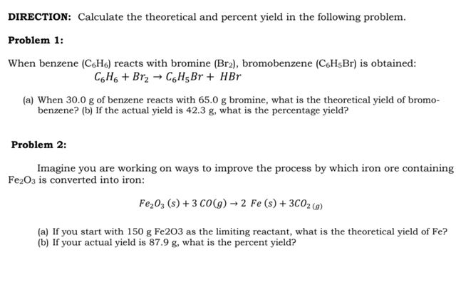 DIRECTION: Calculate the theoretical and percent yield in the following problem.
Problem 1:
When benzene (C,H6) reacts with bromine (Br2), bromobenzene (C6H$B1) is obtained:
C,H6 + Br2 → CgH;Br + HBr
(a) When 30.0 g of benzene reacts with 65.0 g bromine, what is the theoretical yield of bromo-
benzene? (b) If the actual yield is 42.3 g, what is the percentage yield?
Problem 2:
Imagine you are working on ways to improve the process by which iron ore containing
Fe203 is converted into iron:
Fe,03 (s) + 3 CO(g) → 2 Fe (s) + 3C02 (9)
(a) If you start with 150 g Fe2O3 as the limiting reactant, what is the theoretical yield of Fe?
(b) If your actual yield is 87.9 g, what is the percent yield?
