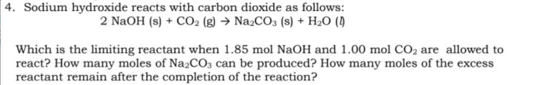 4. Sodium hydroxide reacts with carbon dioxide as follows:
2 NaOH (s) + CO2 (g) → NażCO3 (s) + H2O (1)
Which is the limiting reactant when 1.85 mol NaOH and 1.00 mol CO2 are allowed to
react? How many moles of Na2CO3 can be produced? How many moles of the excess
reactant remain after the completion of the reaction?

