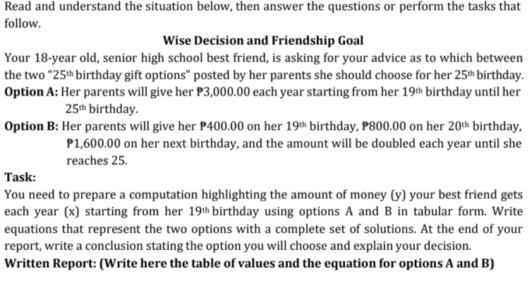 Read and understand the situation below, then answer the questions or perform the tasks that
follow.
Wise Decision and Friendship Goal
Your 18-year old, senior high school best friend, is asking for your advice as to which between
the two "25th birthday gift options" posted by her parents she should choose for her 25th birthday.
Option A: Her parents will give her P3,000.00 each year starting from her 19th birthday until her
25th birthday.
Option B: Her parents will give her P400.00 on her 19th birthday, P800.00 on her 20th birthday,
P1,600.00 on her next birthday, and the amount will be doubled each year until she
reaches 25.
Task:
You need to prepare a computation highlighting the amount of money (y) your best friend gets
each year (x) starting from her 19th birthday using options A and B in tabular form. Write
equations that represent the two options with a complete set of solutions. At the end of your
report, write a conclusion stating the option you will choose and explain your decision.
Written Report: (Write here the table of values and the equation for options A and B)
