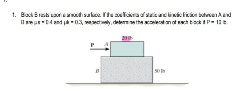 1. Block B rests upon a smooth surface. If the coefficients of static and kinetic friction between A and
B are us = 0.4 and pk = 0.3, respectively, determine the acceleration of each block if P = 10 lb.
20 Ib
B
50 lb
