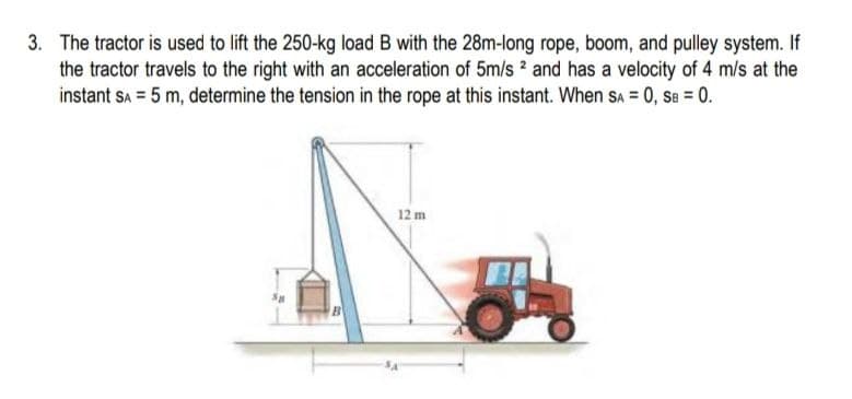 3. The tractor is used to lift the 250-kg load B with the 28m-long rope, boom, and pulley system. If
the tractor travels to the right with an acceleration of 5m/s 2 and has a velocity of 4 m/s at the
instant Sa = 5 m, determine the tension in the rope at this instant. When SA = 0, Se = 0.
12 m
