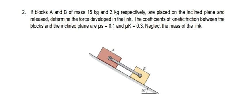 2. If blocks A and B of mass 15 kg and 3 kg respectively, are placed on the inclined plane and
released, determine the force developed in the link. The coefficients of kinetic friction between the
blocks and the inclined plane are us = 0.1 and uK = 0.3. Neglect the mass of the link.
30
