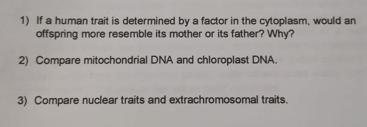 1) If a human trait is determined by a factor in the cytoplasm, would an
offspring more resemble its mother or its father? Why?
2) Compare mitochondrial DNA and chloroplast DNA.
3) Compare nuclear traits and extrachromosomal traits.