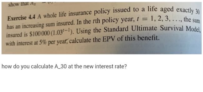 show that Ar
Exercise 4.4 A whole life insurance policy issued to a life aged execd, o
has an increasing sum insured. In the th policy year,
insured is $100000 (1.03'-1). Using the Standard Ultimate Survival Modal
with interest at 5% per year, calculate the EPV of this benefit.
1, 2, 3, ..., the sum
how do you calculate A_30 at the new interest rate?

