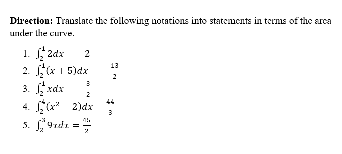 Direction: Translate the following notations into statements in terms of the are:
rea
under the curve.
1. 2dx = -2
2. , (x + 5)dx
13
- -
3
3. xdx = --
2
4. (x² – 2)dx =
5. S 9xdx = #
44
3
2
