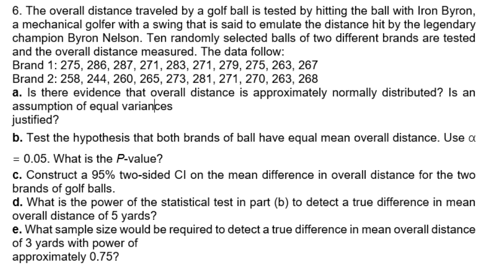 6. The overall distance traveled by a golf ball is tested by hitting the ball with Iron Byron,
a mechanical golfer with a swing that is said to emulate the distance hit by the legendary
champion Byron Nelson. Ten randomly selected balls of two different brands are tested
and the overall distance measured. The data follow:
Brand 1: 275, 286, 287, 271, 283, 271, 279, 275, 263, 267
Brand 2: 258, 244, 260, 265, 273, 281, 271, 270, 263, 268
a. Is there evidence that overall distance is approximately normally distributed? Is an
assumption of equal variances
justified?
b. Test the hypothesis that both brands of ball have equal mean overall distance. Use a
= 0.05. What is the P-value?
c. Construct a 95% two-sided Cl on the mean difference in overall distance for the two
brands of golf balls.
d. What is the power of the statistical test in part (b) to detect a true difference in mean
overall distance of 5 yards?
e. What sample size would be required to detect a true difference in mean overall distance
of 3 yards with power of
approximately 0.75?