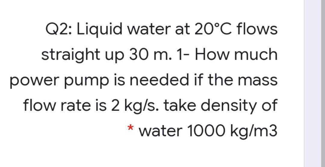 Q2: Liquid water at 20°C flows
straight up 30 m. 1- How much
power pump is needed if the mass
flow rate is 2 kg/s. take density of
water 1000 kg/m3
