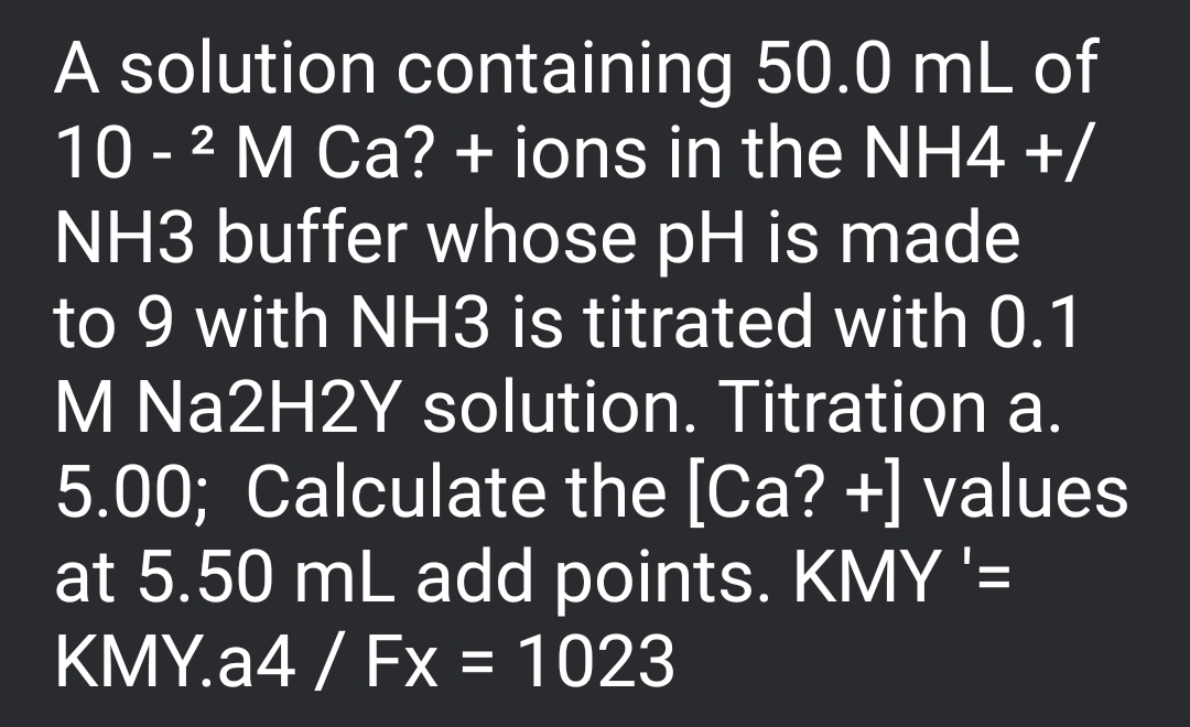 A solution containing 50.0 mL of
10 - 2 M Ca? + ions in the NH4 +/
NH3 buffer whose pH is made
to 9 with NH3 is titrated with 0.1
M Na2H2Y solution. Titration a.
5.00; Calculate the [Ca? +] values
at 5.50 mL add points. KMY'=
KMY.a4 / Fx = 1023
