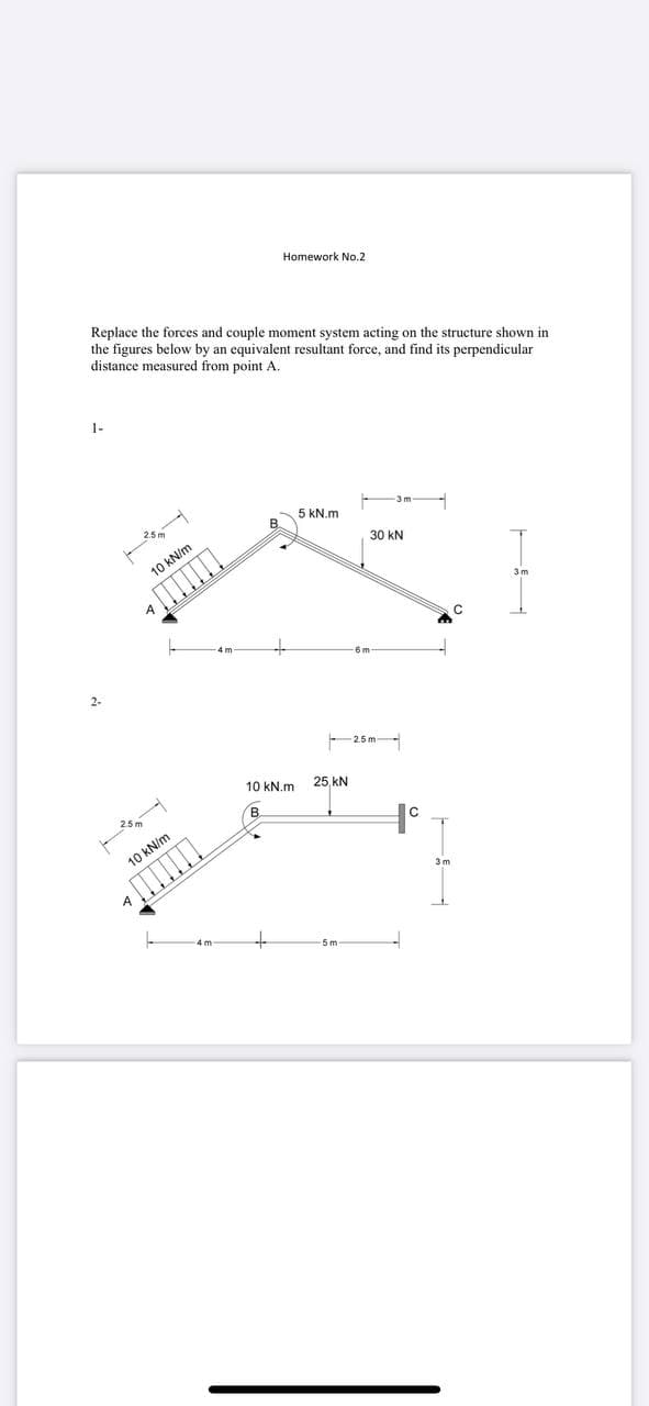 Homework No.2
Replace the forces and couple moment system acting on the structure shown in
the figures below by an equivalent resultant force, and find its perpendicular
distance measured from point A.
1-
5 kN.m
30 kN
10 kN/m
2-
2.5m-
10 kN.m
25 kN
10 kN/m
5 m
