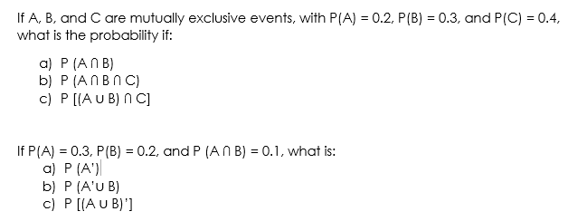 If A, B, and C are mutually exclusive events, with P(A) = 0.2, P(B) = 0.3, and P(C) = 0.4,
what is the probability if:
a) P (AN B)
b) P (ANBNC)
c) P [[A U B) N C]
If P(A) = 0.3, P(B) = 0.2, and P (A N B) = 0.1, what is:
a) P (A')
b) P (A'U B)
c) P [(A U B)']
