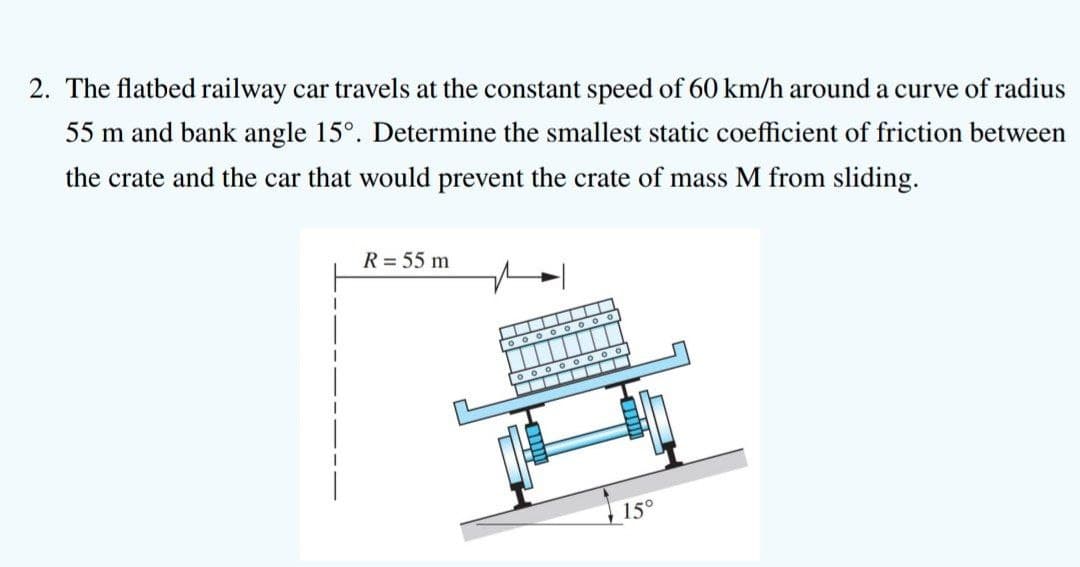 2. The flatbed railway car travels at the constant speed of 60 km/h around a curve of radius
55 m and bank angle 15°. Determine the smallest static coefficient of friction between
the crate and the car that would prevent the crate of mass M from sliding.
R = 55 m
15°
