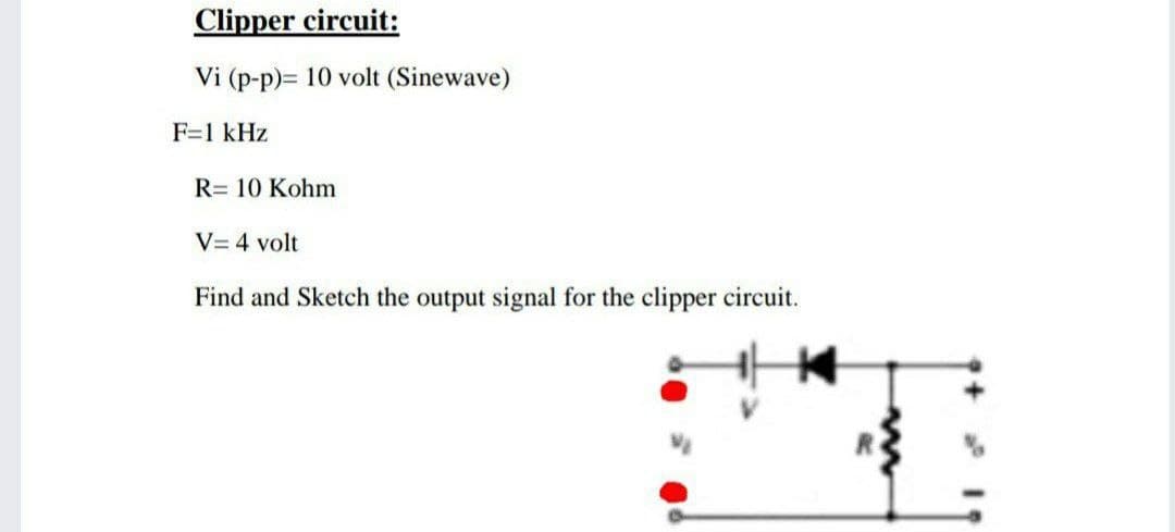 Clipper circuit:
Vi (p-p)= 10 volt (Sinewave)
F=1 kHz
R= 10 Kohm
V= 4 volt
Find and Sketch the output signal for the clipper circuit.
