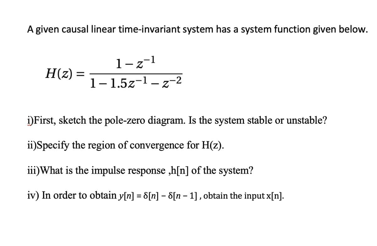 A given causal linear time-invariant system has a system function given below.
1-7-1
|
H(z)
1-1.5z-1 – z-2
i)First, sketch the pole-zero diagram. Is the system stable or unstable?
ii)Specify the region of convergence for H(z).
iii)What is the impulse response ,h[n] of the system?
iv) In order to obtain y[n] = 8[n] - 8[n – 1], obtain the input x[n].
%3D
