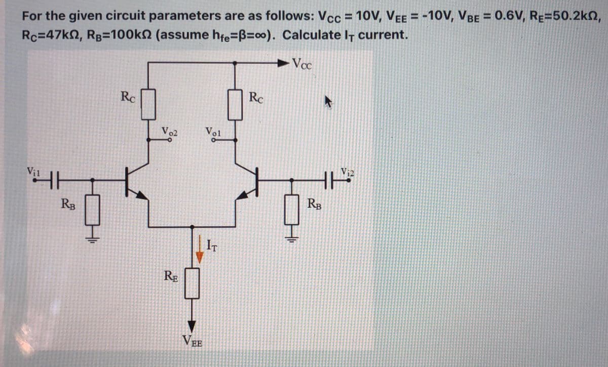 For the given circuit parameters are as follows: Vcc = 10V, VEE = -10V, VBE = 0.6V, RE=50.2kn,
Rc=47k2, Rg=100kN (assume hfe=B=o0). Calculate I† current.
Vcc
Rc
Rc
Vo2
Vol
Vi2
Vi1
RB
RB
IT
RE
VEE
