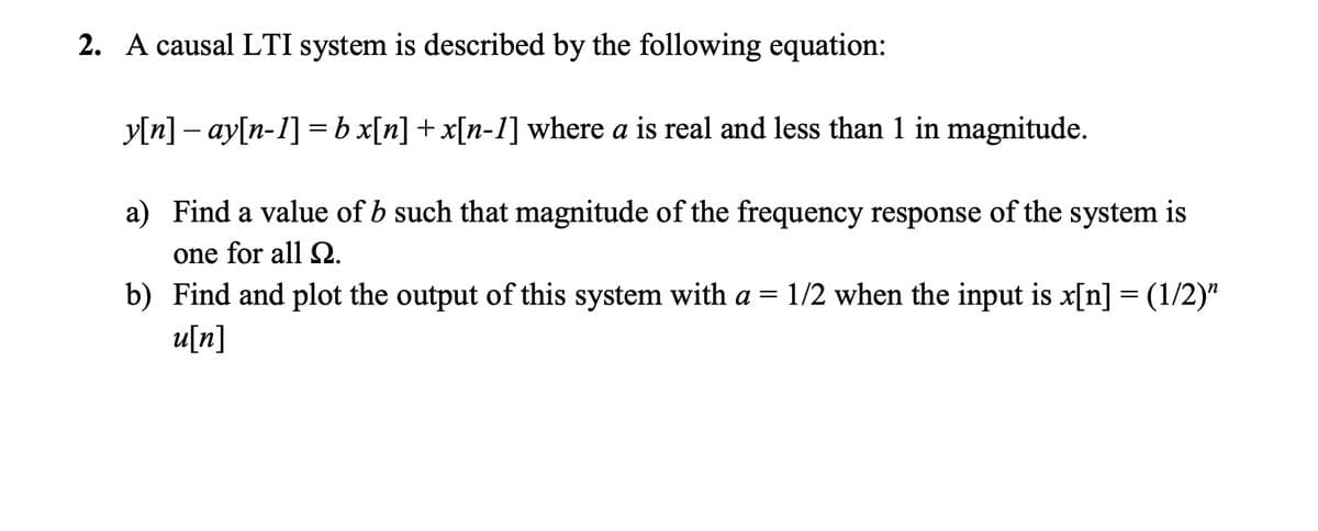 2. A causal LTI system is described by the following equation:
y[n] – ay[n-1] = b x[n] + x[n-1] where a is real and less than 1 in magnitude.
a) Find a value of b such that magnitude of the frequency response of the system is
one for all SQ.
b) Find and plot the output of this system with a = 1/2 when the input is x[n] = (1/2)"
u[n]

