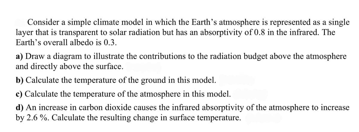 Consider a simple climate model in which the Earth's atmosphere is represented as a single
layer that is transparent to solar radiation but has an absorptivity of 0.8 in the infrared. The
Earth's overall albedo is 0.3.
a) Draw a diagram to illustrate the contributions to the radiation budget above the atmosphere
and directly above the surface.
b) Calculate the temperature of the ground in this model.
c) Calculate the temperature of the atmosphere in this model.
d) An increase in carbon dioxide causes the infrared absorptivity of the atmosphere to increase
by 2.6 %. Calculate the resulting change in surface temperature.