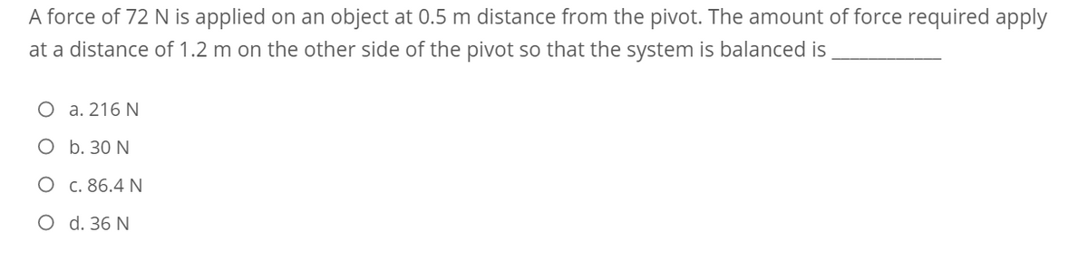 A force of 72 N is applied on an object at 0.5 m distance from the pivot. The amount of force required apply
at a distance of 1.2 m on the other side of the pivot so that the system is balanced is
O a. 216 N
O b. 30 N
O c. 86.4 N
O d. 36 N
