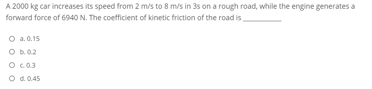 A 2000 kg car increases its speed from 2 m/s to 8 m/s in 3s on a rough road, while the engine generates a
forward force of 6940 N. The coefficient of kinetic friction of the road is
O a. 0.15
O b. 0.2
O c. 0.3
O d. 0.45

