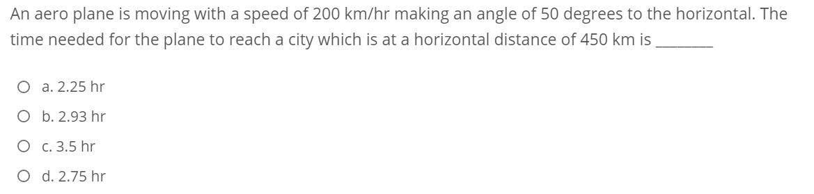 An aero plane is moving with a speed of 200 km/hr making an angle of 50 degrees to the horizontal. The
time needed for the plane to reach a city which is at a horizontal distance of 450 km is
O a. 2.25 hr
O b. 2.93 hr
O c. 3.5 hr
O d. 2.75 hr
