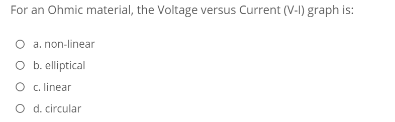 For an Ohmic material, the Voltage versus Current (V-I) graph is:
O a. non-linear
O b. elliptical
O c. linear
O d. circular
