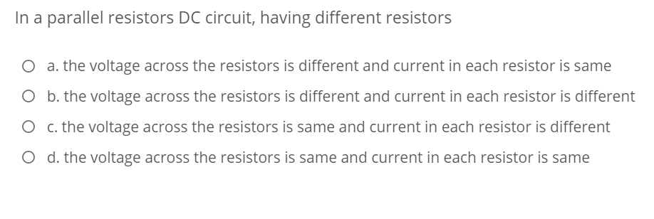 In a parallel resistors DC circuit, having different resistors
O a. the voltage across the resistors is different and current in each resistor is same
O b. the voltage across the resistors is different and current in each resistor is different
O c. the voltage across the resistors is same and current in each resistor is different
O d. the voltage across the resistors is same and current in each resistor is same
