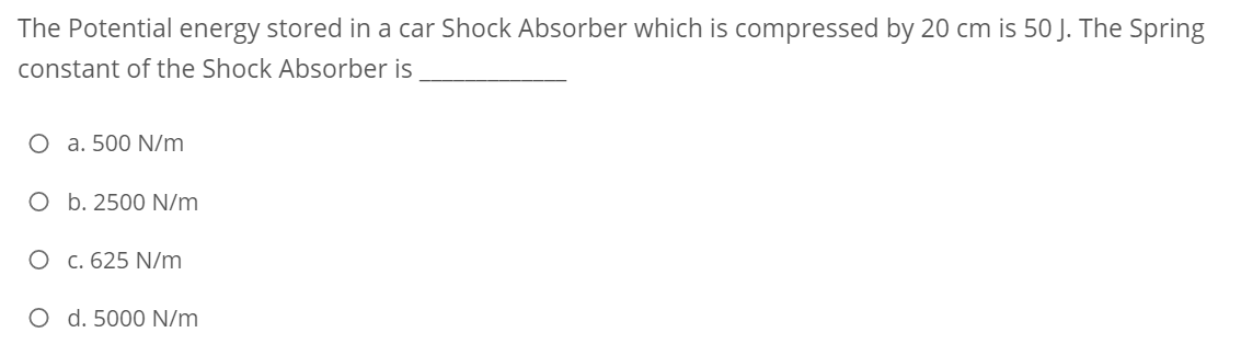 The Potential energy stored in a car Shock Absorber which is compressed by 20 cm is 50 J. The Spring
constant of the Shock Absorber is
O a. 500 N/m
O b. 2500 N/m
O c. 625 N/m
O d. 5000 N/m
