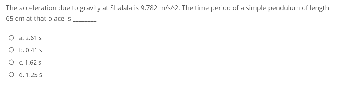 The acceleration due to gravity at Shalala is 9.782 m/s^2. The time period of a simple pendulum of length
65 cm at that place is
O a. 2.61 s
O b. 0.41 s
O c. 1.62 s
O d. 1.25 s
