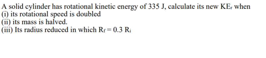 A solid cylinder has rotational kinetic energy of 335 J, calculate its new KE, when
(i) its rotational speed is doubled
(ii) its mass is halved.
(iii) Its radius reduced in which Rf= 0.3 Rị
