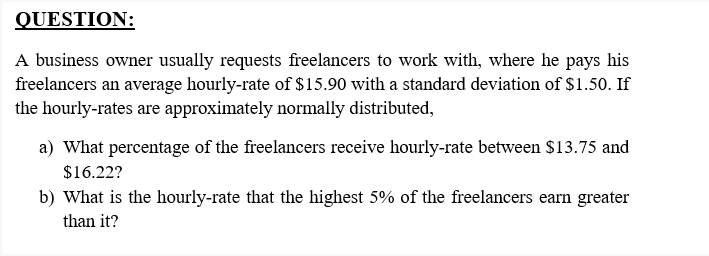 QUESTION:
A business owner usually requests freelancers to work with, where he pays his
freelancers an average hourly-rate of $15.90 with a standard deviation of $1.50. If
the hourly-rates are approximately normally distributed,
a) What percentage of the freelancers receive hourly-rate between $13.75 and
$16.22?
b) What is the hourly-rate that the highest 5% of the freelancers earn greater
than it?
