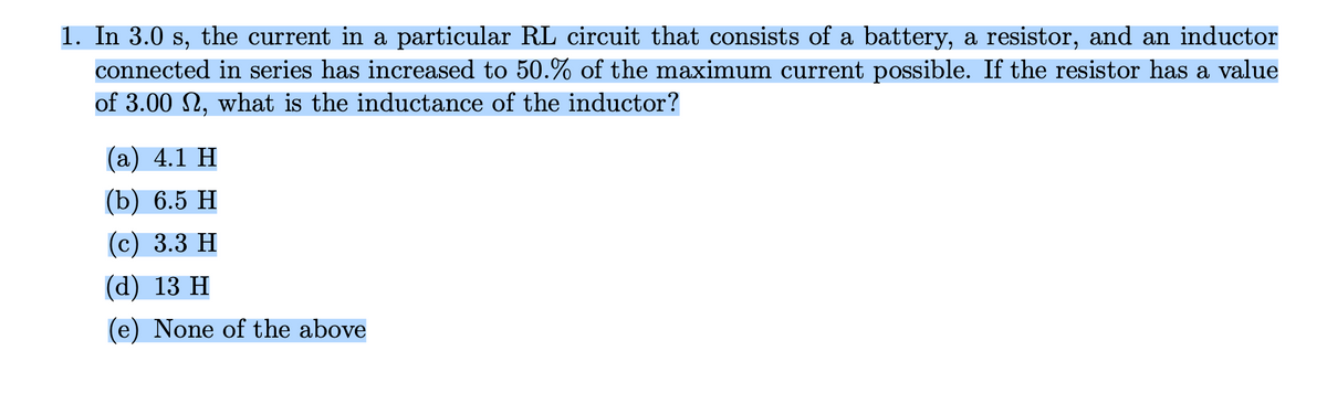 1. In 3.0 s, the current in a particular RL circuit that consists of a battery, a resistor, and an inductor
connected in series has increased to 50.% of the maximum current possible. If the resistor has a value
of 3.00 N, what is the inductance of the inductor?
(а) 4.1 Н
(b) 6.5 Н
(с) 3.3 Н
(а) 13 н
(e) None of the above
