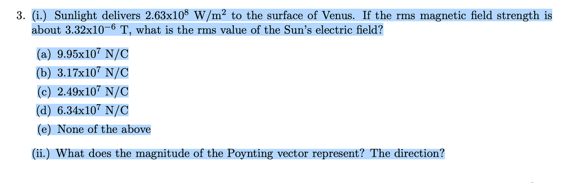 3. (i.) Sunlight delivers 2.63x10³ W/m² to the surface of Venus. If the rms magnetic field strength is
about 3.32x10-6 T, what is the rms value of the Sun's electric field?
(a) 9.95x107 N/C
(b) 3.17x107 N/C
(c) 2.49x107 N/C
(d) 6.34x107 N/C
(e) None of the above
(ii.) What does the magnitude of the Poynting vector represent? The direction?
