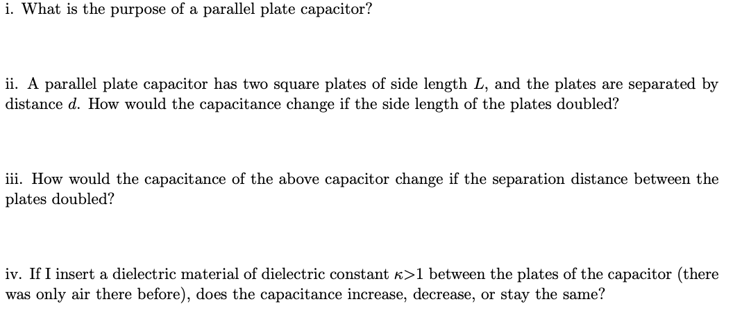 i. What is the purpose of a parallel plate capacitor?
ii. A parallel plate capacitor has two square plates of side length L, and the plates are separated by
distance d. How would the capacitance change if the side length of the plates doubled?
iii. How would the capacitance of the above capacitor change if the separation distance between the
plates doubled?
iv. If I insert a dielectric material of dielectric constant k>1 between the plates of the capacitor (there
was only air there before), does the capacitance increase, decrease, or stay the same?
