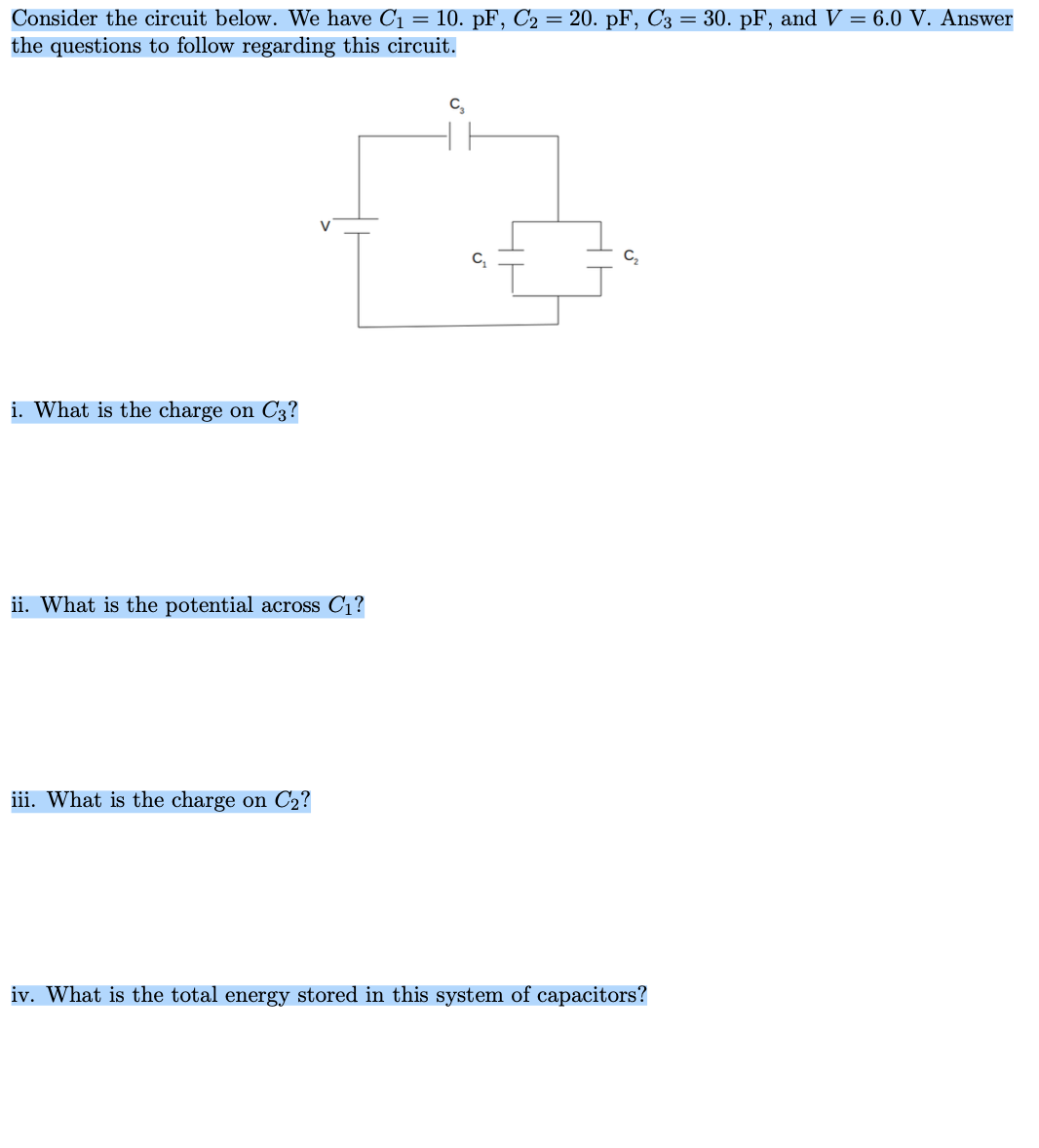 Consider the circuit below. We have C1 = 10. pF, C2 = 20. pF, C3 = 30. pF, and V = 6.0 V. Answer
the questions to follow regarding this circuit.
C,
i. What is the charge on C3?
ii. What is the potential across C1?
iii. What is the charge on C2?
iv. What is the total energy stored in this system of capacitors?
