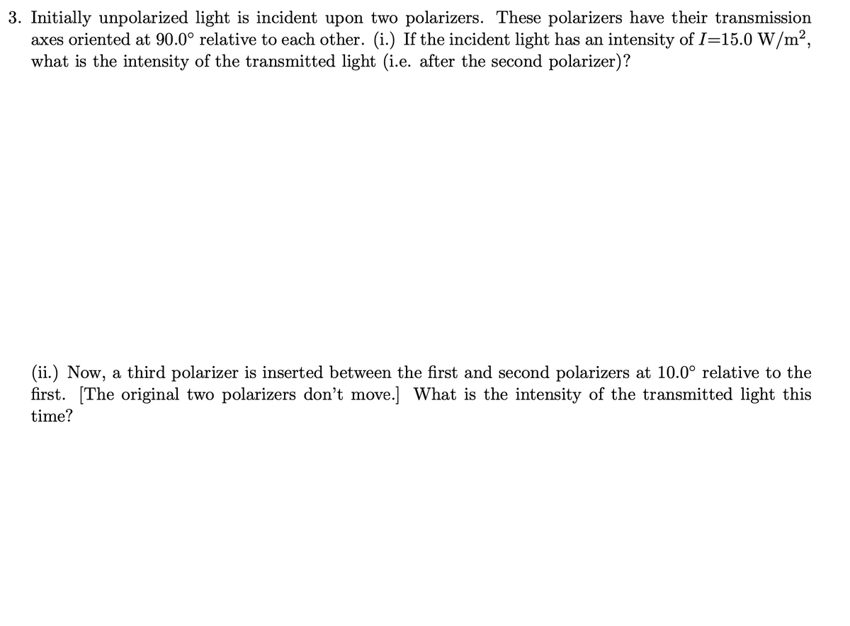 3. Initially unpolarized light is incident upon two polarizers. These polarizers have their transmission
axes oriented at 90.0° relative to each other. (i.) If the incident light has an intensity of I=15.0 W/m2,
what is the intensity of the transmitted light (i.e. after the second polarizer)?
(ii.) Now, a third polarizer is inserted between the first and second polarizers at 10.0° relative to the
first. [The original two polarizers don't move.] What is the intensity of the transmitted light this
time?

