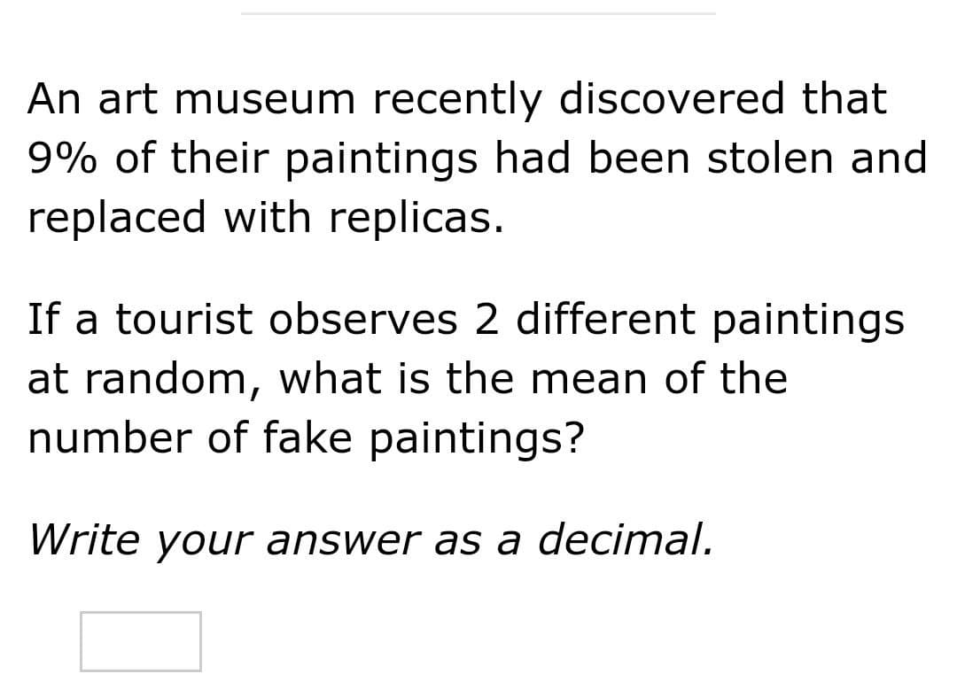 An art museum recently discovered that
9% of their paintings had been stolen and
replaced with replicas.
If a tourist observes 2 different paintings
at random, what is the mean of the
number of fake paintings?
Write your answer as a decimal.
