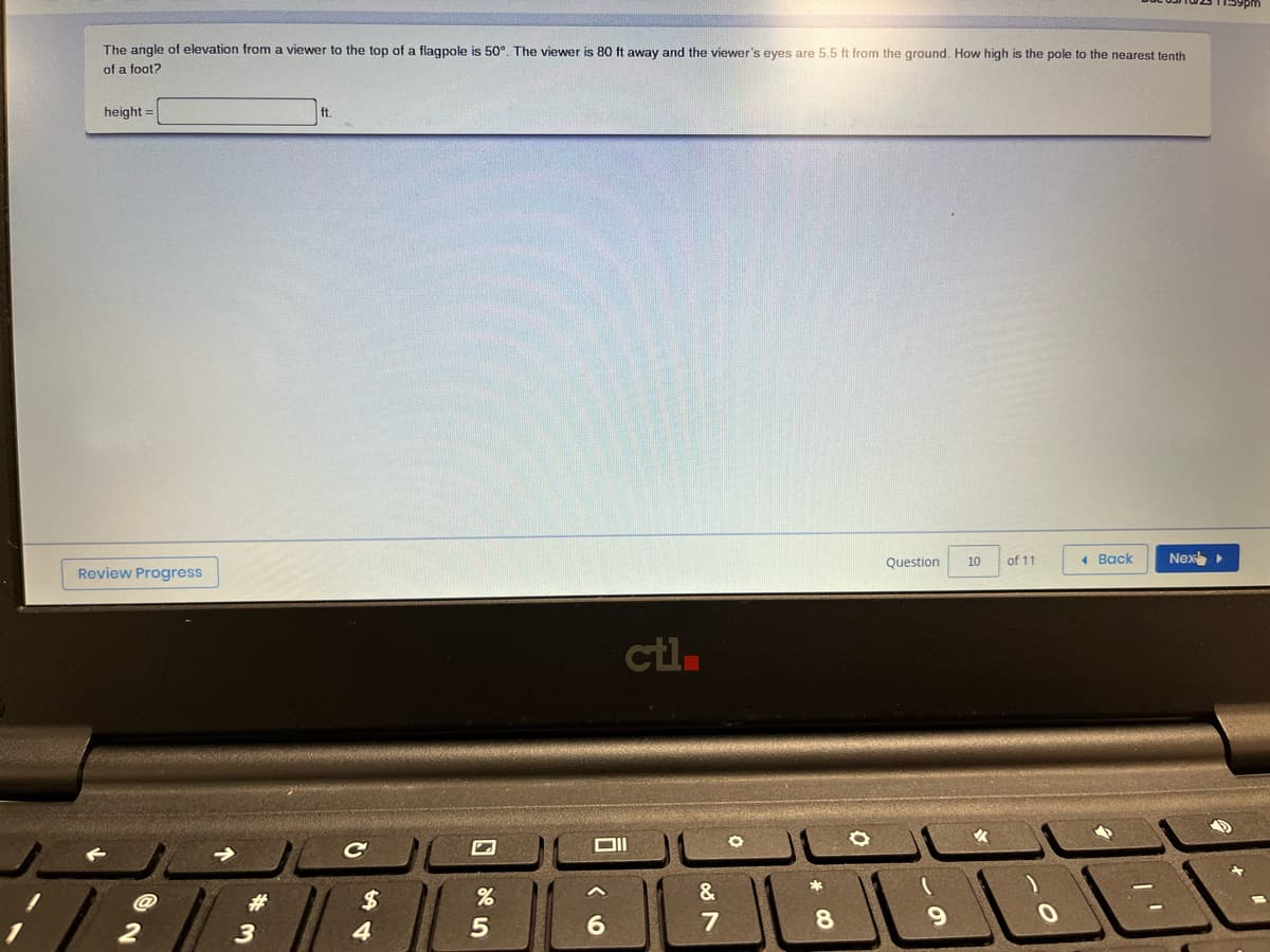The angle of elevation from a viewer to the top of a flagpole is 50°. The viewer is 80 ft away and the viewer's eyes are 5.5 ft from the ground. How high is the pole to the nearest tenth
of a foot?
height=
Review Progress
2
|| 3
ft.
C
$
4
25
%
ctl.
Oll
6
087
&
O
* CO
8
Question
69
10
VA
of 11
0
Back
Nex ▸