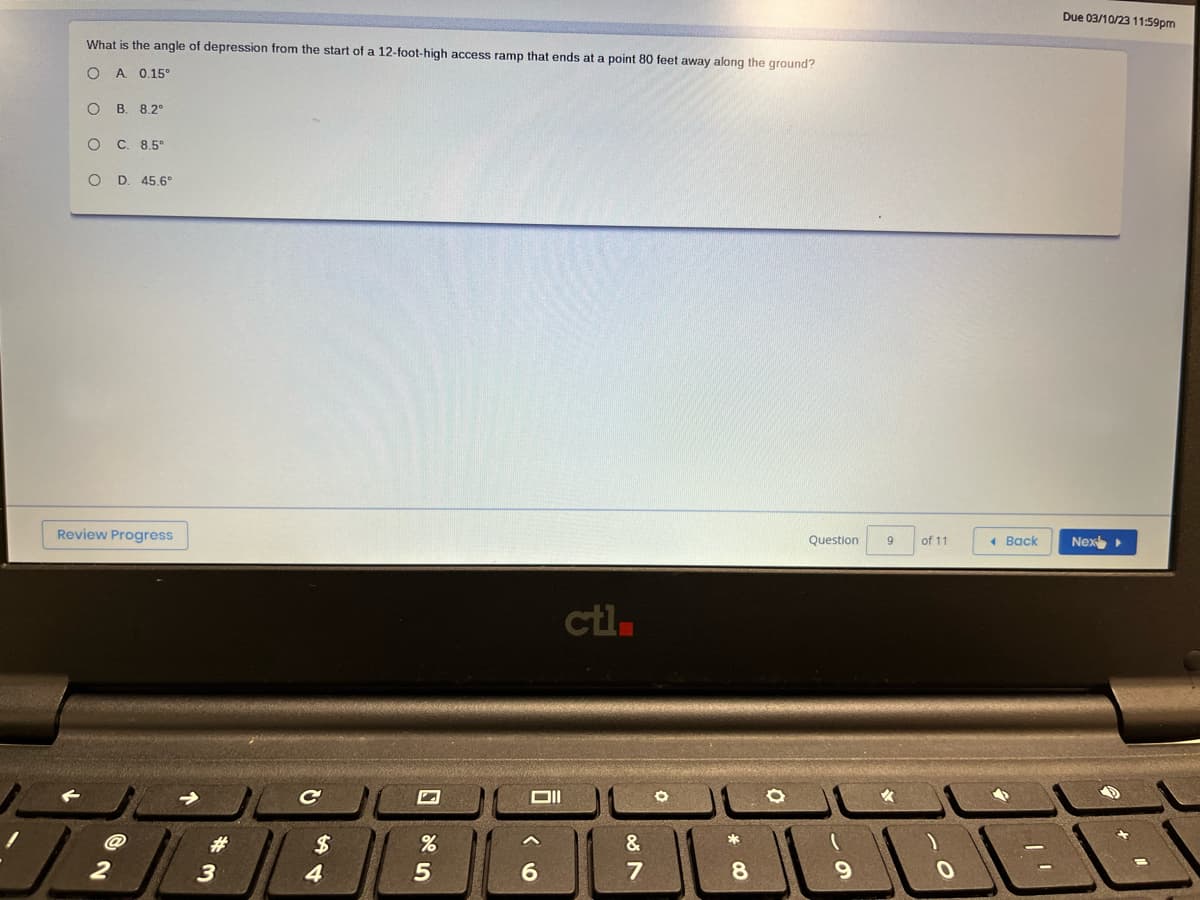 What is the angle of depression from the start of a 12-foot-high access ramp that ends at a point 80 feet away along the ground?
O A. 0.15°
O B. 8.2°
O C. 8.5°
O
D. 45.6°
Review Progress
2
3
$
4
5
Oll
6
ctl.
&
087
00*
8
O
Question
9
9
of 11
O
< Back
Due 03/10/23 11:59pm
Nex▸
EE