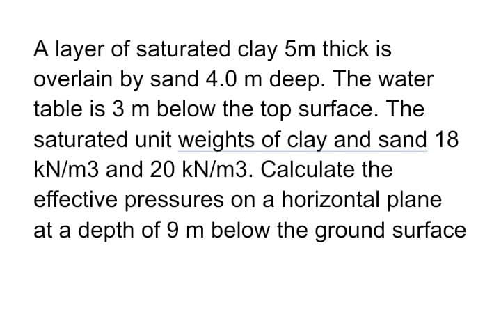 A layer of saturated clay 5m thick is
overlain by sand 4.0 m deep. The water
table is 3 m below the top surface. The
saturated unit weights of clay and sand 18
kN/m3 and 20 kN/m3. Calculate the
effective pressures on a horizontal plane
at a depth of 9 m below the ground surface