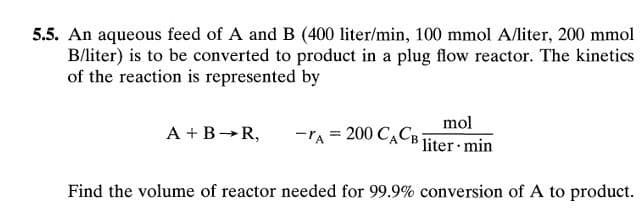 5.5. An aqueous feed of A and B (400 liter/min, 100 mmol A/liter, 200 mmol
B/liter) is to be converted to product in a plug flow reactor. The kinetics
of the reaction is represented by
mol
-A = 200 CACB liter min
Find the volume of reactor needed for 99.9% conversion of A to product.
A + B →R,