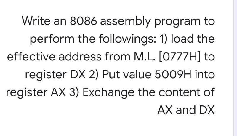 Write an 8086 assembly program to
perform the followings: 1) load the
effective address from M.L. [0777H] to
register DX 2) Put value 5009H into
register AX 3) Exchange the content of
AX and DX

