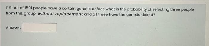 If 9 out of 1501 people have a certain genetic defect, what is the probability of selecting three people
from this group, without replacement, and all three have the genetic defect?
Answer:
