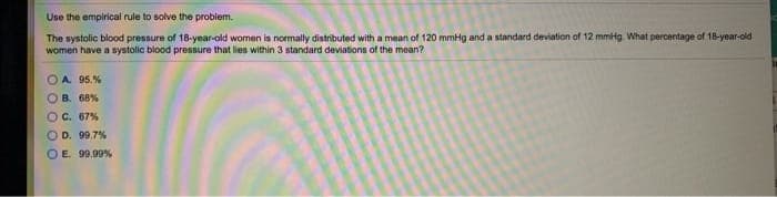Use the empirical rule to solve the problem.
The systolic blood pressure of 18-year-old women is normally distributed with a mean of 120 mmHg and a standard deviation of 12 mmtg. What percentage of 18-year-old
women have a systolic blood pressure that lies within 3 standard deviations of the mean?
OA 95.%
OB. 68%
OC. 67%
O D. 99.7%
OE. 99.99%
