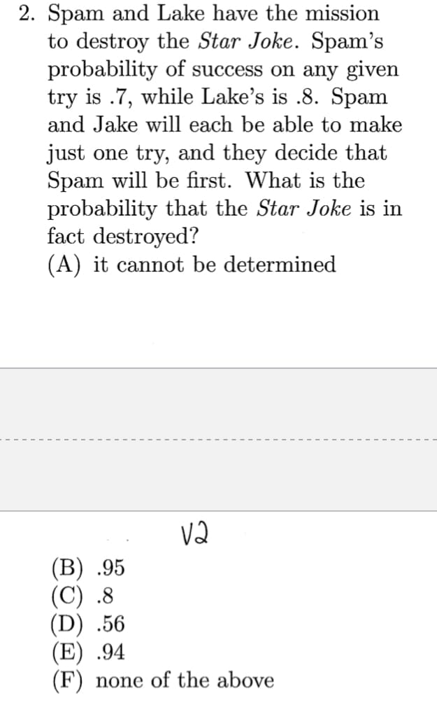 2. Spam and Lake have the mission
to destroy the Star Joke. Spam's
probability of success on any given
try is .7, while Lake's is .8. Spam
and Jake will each be able to make
just one try, and they decide that
Spam will be first. What is the
probability that the Star Joke is in
fact destroyed?
(A) it cannot be determined
V2
(В) .95
(C) .8
(D) .56
(E) .94
(F) none of the above
