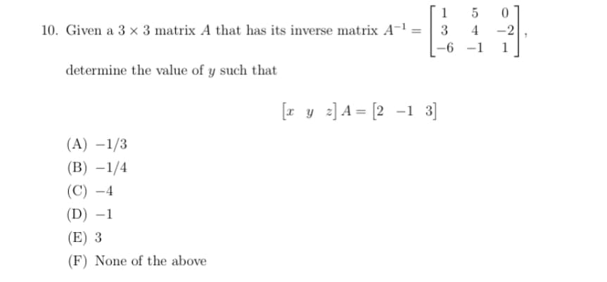 1
10. Given a 3 x 3 matrix A that has its inverse matrix A-1 =
3
4
-2
-6 -1
1
determine the value of y such that
[z y z] A = [2 -1 3]
(A) –1/3
(В) —1/4
(C) -4
(D) –1
(E) 3
(F) None of the above
