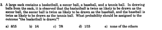 & A large sack contains a basketball, a soccer ball, a baseball, and a tennis ball. In drawing
balls from the sack, it is observed that the basketball is twice as likely to be drawn as the
Boccer ball, the soccer ball is twice as likely to be drawn as the baseball, and the baseball is
twice as likely to be drawn as the tennis ball. What probability should be assigned to the
outcome “the basketball is drawn"?
а) 815
b) 1/4
c) 7/8
d) 1/15
e) none of the others
