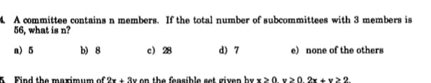 4 A committee contains n members. If the total number of subcommittees with 3 members is
56, what is n?
a) 5
b) 8
c) 28
d) 7
e) none of the others
K Find the maximum of 2x + 3y on the feasible set given by x 2 0. v 20. 2x + v22.
