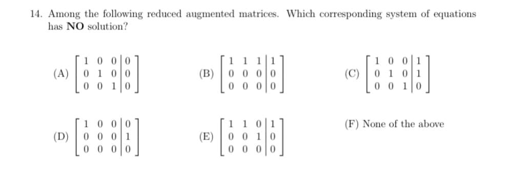 14. Among the following reduced augmented matrices. Which corresponding system of equations
has NO solution?
10 0 0
0 1 0 0
1lo
1 0 0 1
0 1 0 1
0 0 10
1 1 11
(A)
(B)
0 0 0 0
(C)
0 0
0 0 00
1 0 00
0 0 01
1 1 01
0 0 10
0 0 0 0
(F) None of the above
(D)
(E)
