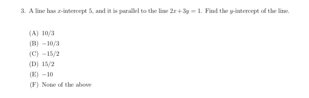 3. A line has x-intercept 5, and it is parallel to the line 2x +3y= 1. Find the y-intercept of the line.
(A) 10/3
(B) –10/3
(C) –15/2
(D) 15/2
(E) –10
(F) None of the above
